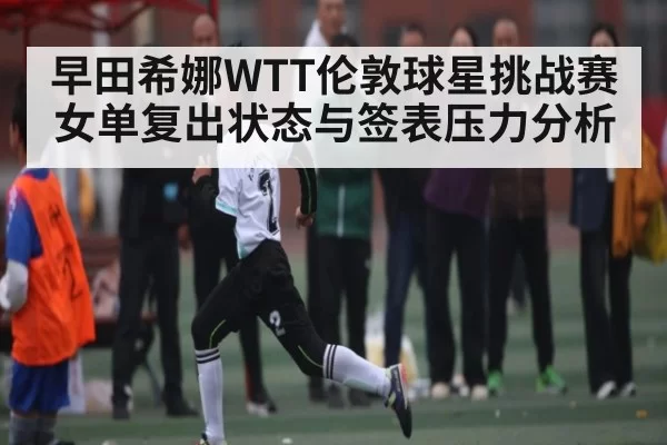 早田希娜WTT伦敦球星挑战赛女单复出状态与签表压力分析