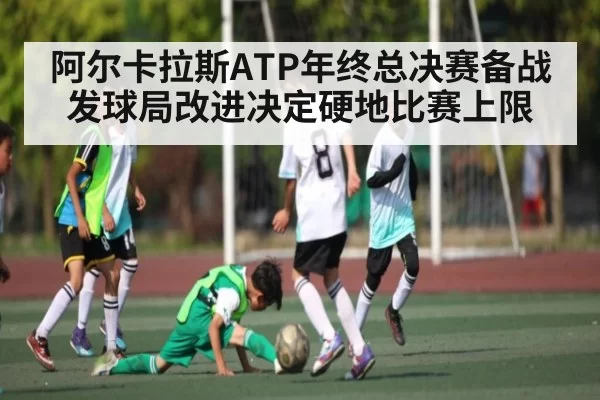 阿尔卡拉斯ATP年终总决赛备战 发球局改进决定硬地比赛上限